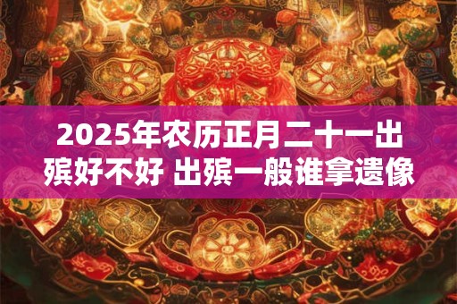 2025年农历正月二十一出殡好不好 出殡一般谁拿遗像