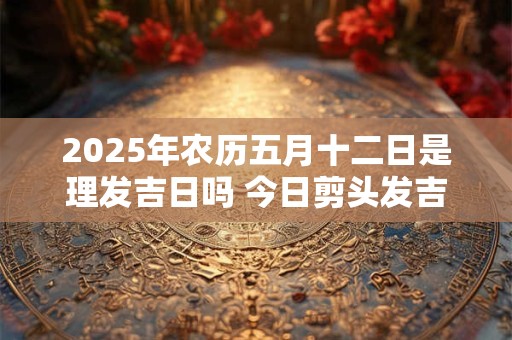 2025年农历五月十二日是理发吉日吗 今日剪头发吉利吗