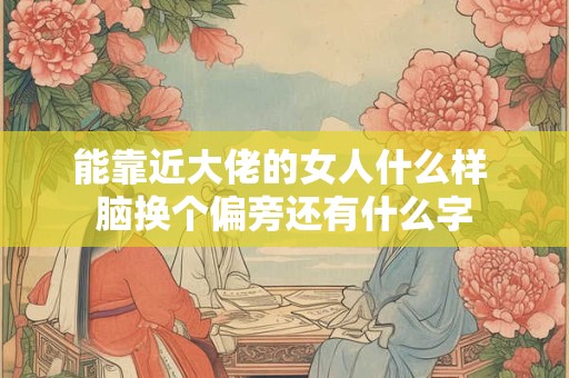 能靠近大佬的女人什么样 脑换个偏旁还有什么字