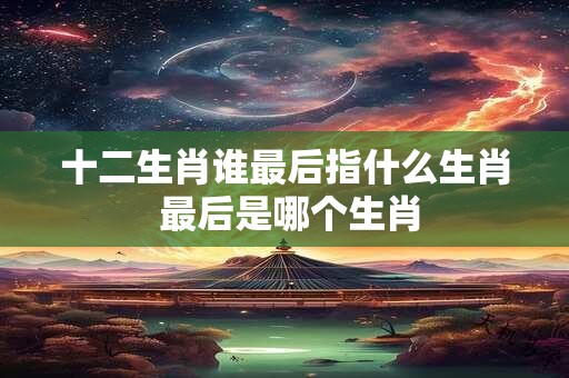 十二生肖谁最后指什么生肖 最后是哪个生肖