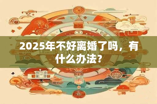 2025年不好离婚了吗，有什么办法？