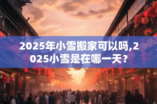 2025年小雪搬家可以吗,2025小雪是在哪一天？
