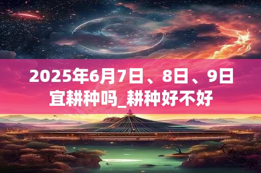 2025年6月7日、8日、9日宜耕种吗_耕种好不好
