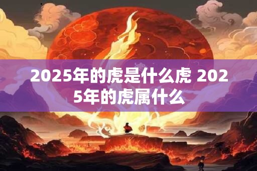 2025年的虎是什么虎 2025年的虎属什么