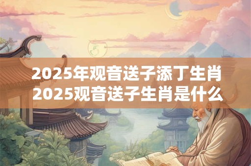 2025年观音送子添丁生肖 2025观音送子生肖是什么
