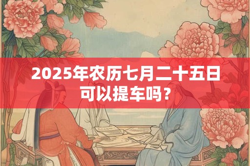 2025年农历七月二十五日可以提车吗? 2025年农历七月二十五日可以提车吗?