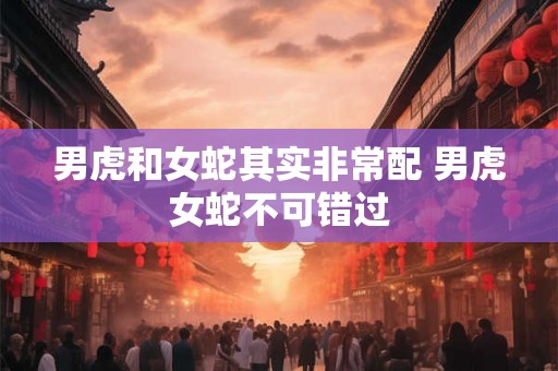 男虎和女蛇其实非常配 男虎女蛇不可错过