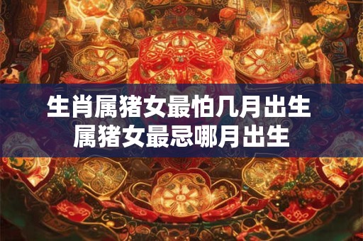 生肖属猪女最怕几月出生 属猪女最忌哪月出生