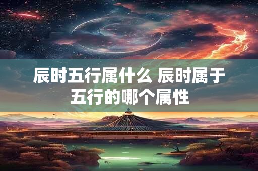 辰时五行属什么 辰时属于五行的哪个属性