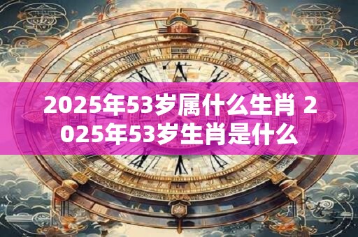 2025年53岁属什么生肖 2025年53岁生肖是什么