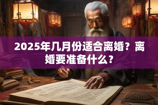 2025年几月份适合离婚？离婚要准备什么？