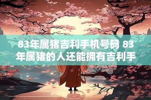 83年属猪吉利手机号码 83年属猪的人还能拥有吉利手机号码吗