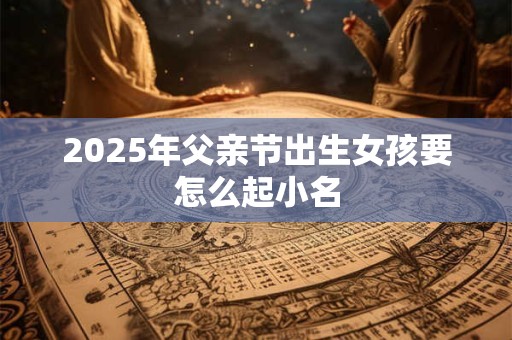 2025年父亲节出生女孩要怎么起小名
