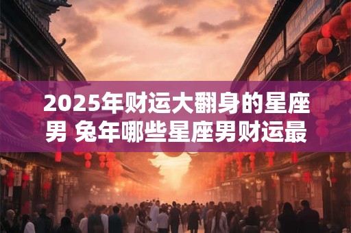 2025年财运大翻身的星座男 兔年哪些星座男财运最旺盛