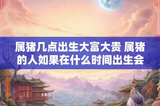 属猪几点出生大富大贵 属猪的人如果在什么时间出生会大富大贵