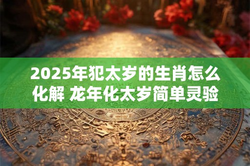 2025年犯太岁的生肖怎么化解 龙年化太岁简单灵验的方法