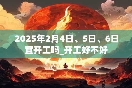 2025年2月4日、5日、6日宜开工吗_开工好不好