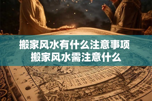 搬家风水有什么注意事项 搬家风水需注意什么