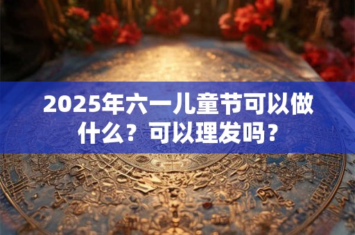 2025年六一儿童节可以做什么？可以理发吗？