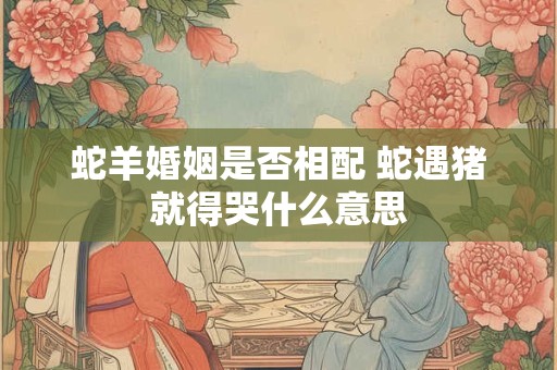 蛇羊婚姻是否相配 蛇遇猪就得哭什么意思