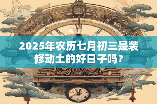 2025年农历七月初三是装修动土的好日子吗? 2025年农历七月初三是装修动土的好日子吗?