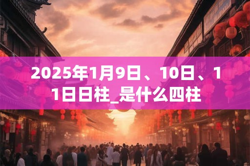 2025年1月9日、10日、11日日柱_是什么四柱