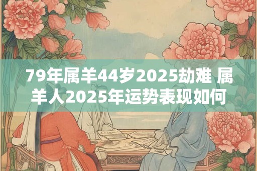 79年属羊44岁2025劫难 属羊人2025年运势表现如何