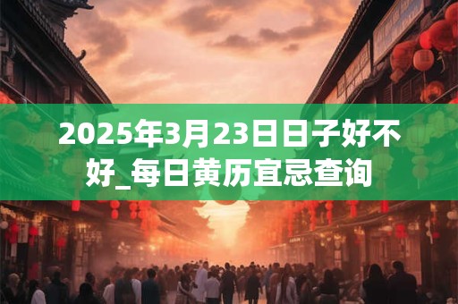 2025年3月23日日子好不好_每日黄历宜忌查询