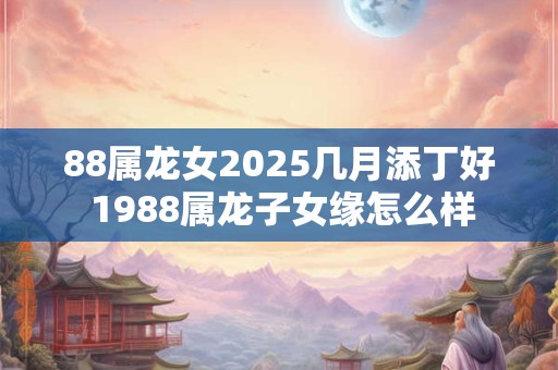 88属龙女2025几月添丁好 1988属龙子女缘怎么样 88属龙女2025几月添丁好 1988属龙子女缘怎么样