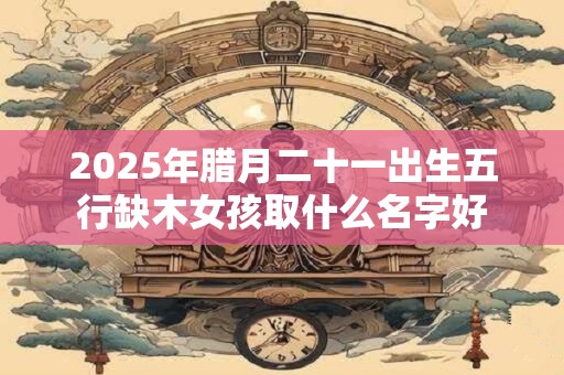 2025年腊月二十一出生五行缺木女孩取什么名字好