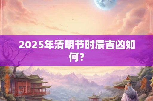 2025年清明节时辰吉凶如何？
