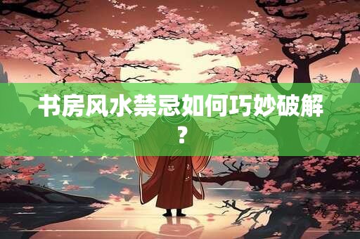 书房风水禁忌如何巧妙破解？
