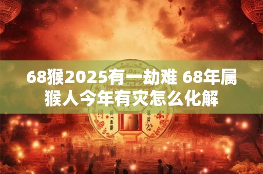 68猴2025有一劫难 68年属猴人今年有灾怎么化解