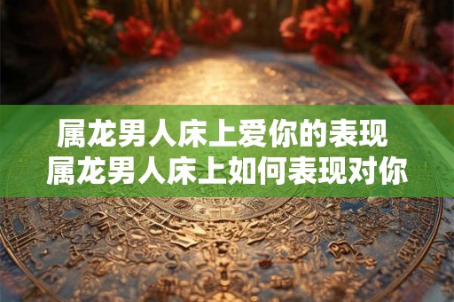 属龙男人床上爱你的表现 属龙男人床上如何表现对你的爱