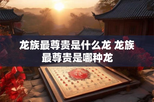 龙族最尊贵是什么龙 龙族最尊贵是哪种龙