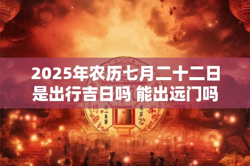 2025年农历七月二十二日是出行吉日吗 能出远门吗