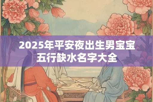 2025年平安夜出生男宝宝五行缺水名字大全
