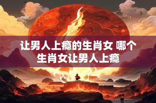 让男人上瘾的生肖女 哪个生肖女让男人上瘾