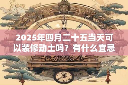 2025年四月二十五当天可以装修动土吗？有什么宜忌？