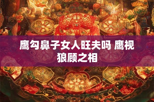 鹰勾鼻子女人旺夫吗 鹰视狼顾之相