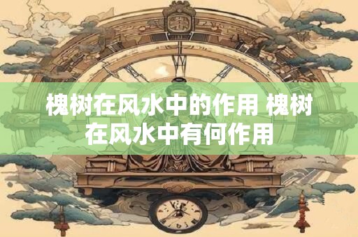 槐树在风水中的作用 槐树在风水中有何作用