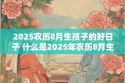 2025农历8月生孩子的好日子 什么是2025年农历8月生子的黄道吉日