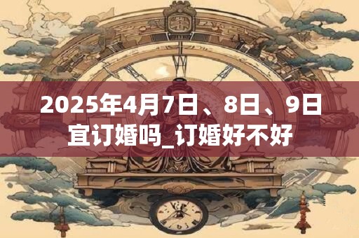 2025年4月7日、8日、9日宜订婚吗_订婚好不好