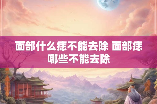 面部什么痣不能去除 面部痣哪些不能去除
