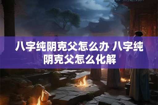 八字纯阴克父怎么办 八字纯阴克父怎么化解