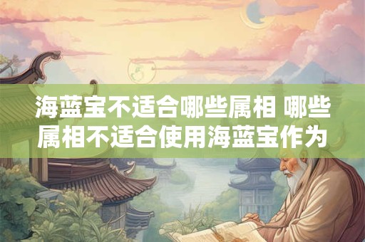 海蓝宝不适合哪些属相 哪些属相不适合使用海蓝宝作为吉祥物或装饰
