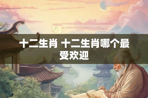 十二生肖 十二生肖哪个最受欢迎