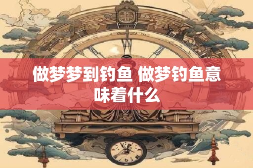 做梦梦到钓鱼 做梦钓鱼意味着什么 做梦梦到钓鱼 做梦钓鱼意味着什么