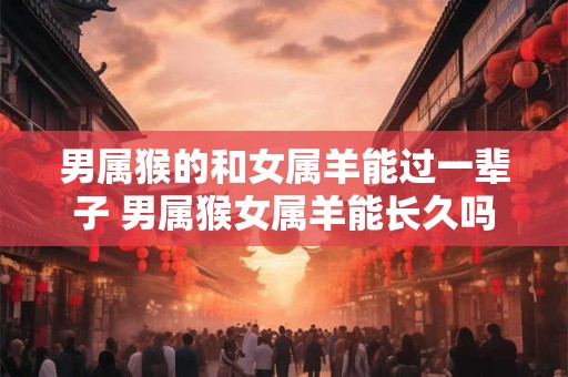 男属猴的和女属羊能过一辈子 男属猴女属羊能长久吗