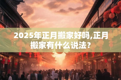 2025年正月搬家好吗,正月搬家有什么说法？